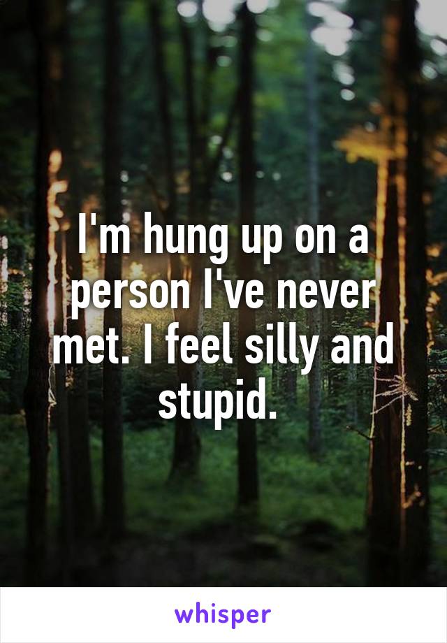 I'm hung up on a person I've never met. I feel silly and stupid. 