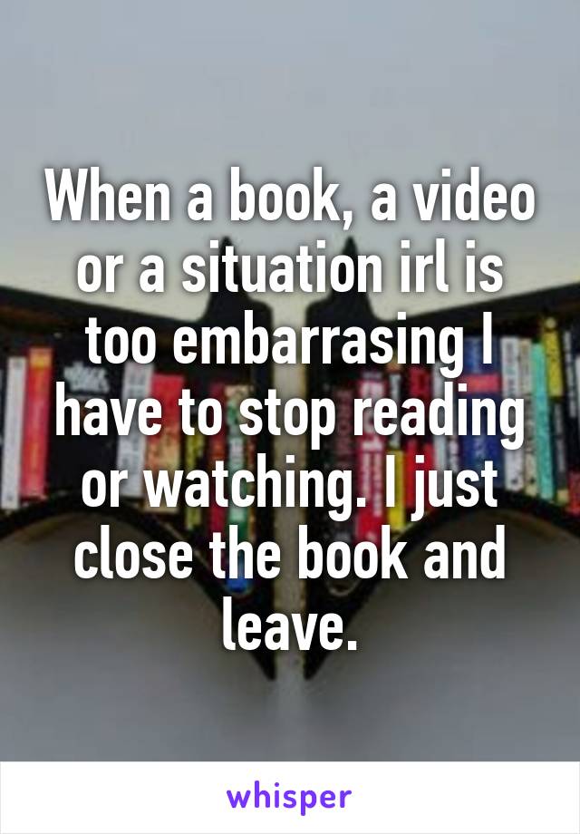 When a book, a video or a situation irl is too embarrasing I have to stop reading or watching. I just close the book and leave.