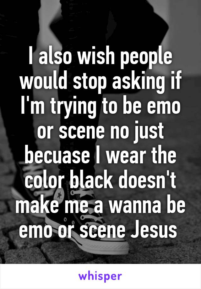 I also wish people would stop asking if I'm trying to be emo or scene no just becuase I wear the color black doesn't make me a wanna be emo or scene Jesus 