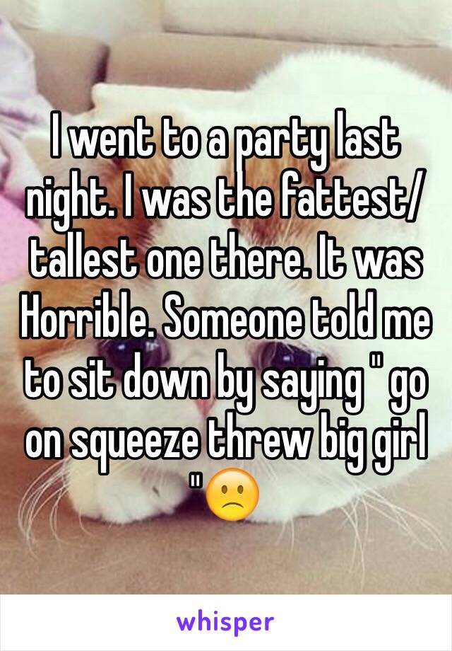 I went to a party last night. I was the fattest/tallest one there. It was
Horrible. Someone told me to sit down by saying " go on squeeze threw big girl "🙁