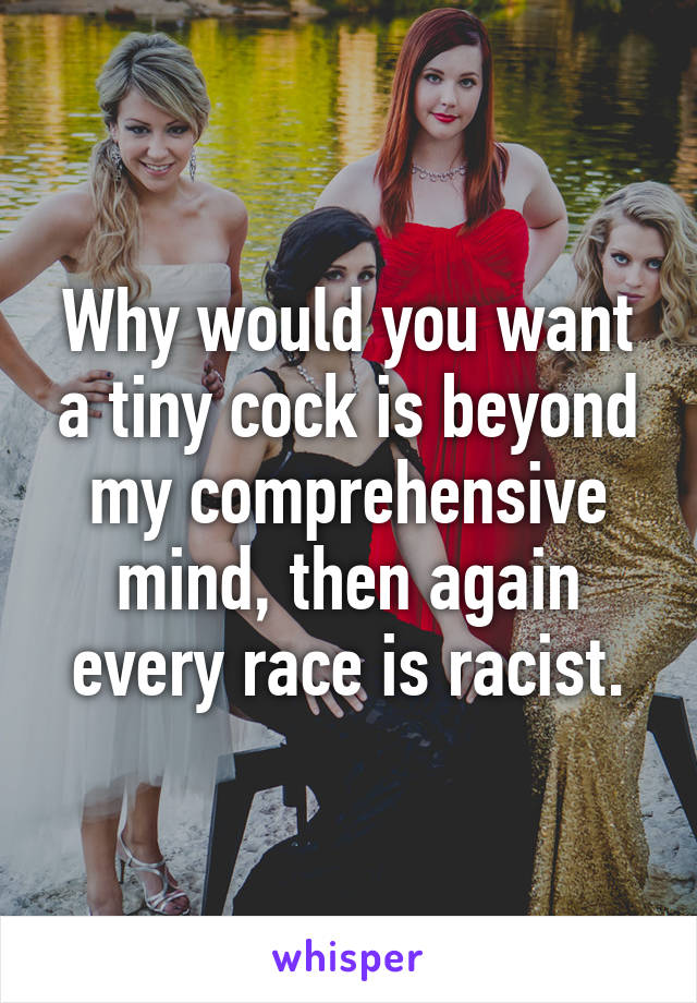 Why would you want a tiny cock is beyond my comprehensive mind, then again every race is racist.