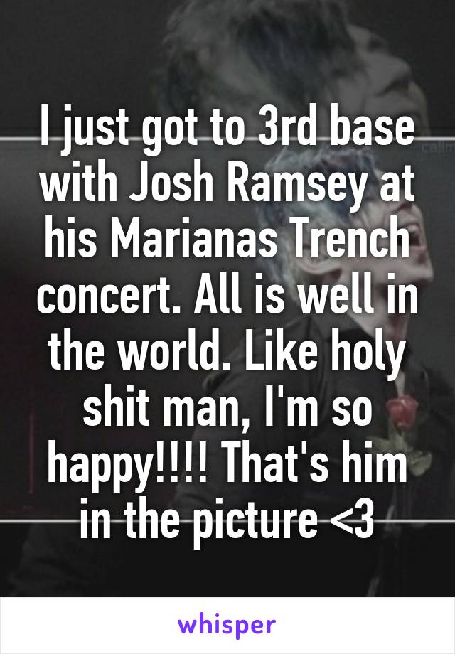 I just got to 3rd base with Josh Ramsey at his Marianas Trench concert. All is well in the world. Like holy shit man, I'm so happy!!!! That's him in the picture <3