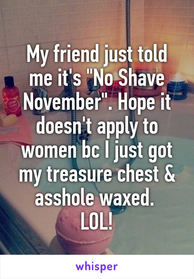 My friend just told me it's "No Shave November". Hope it doesn't apply to women bc I just got my treasure chest & asshole waxed. 
LOL!