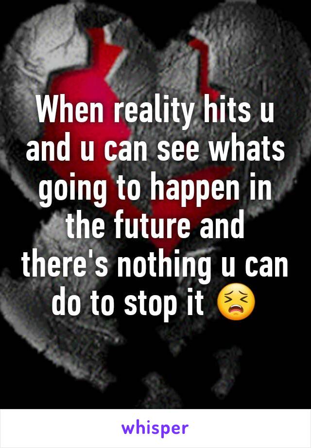 When reality hits u and u can see whats going to happen in the future and there's nothing u can do to stop it 😣