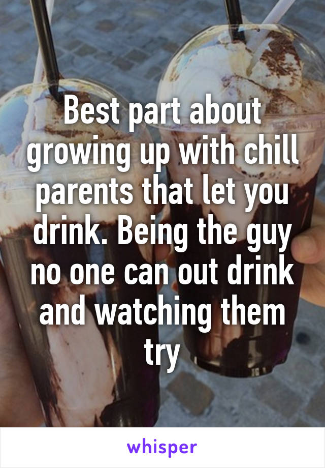 Best part about growing up with chill parents that let you drink. Being the guy no one can out drink and watching them try