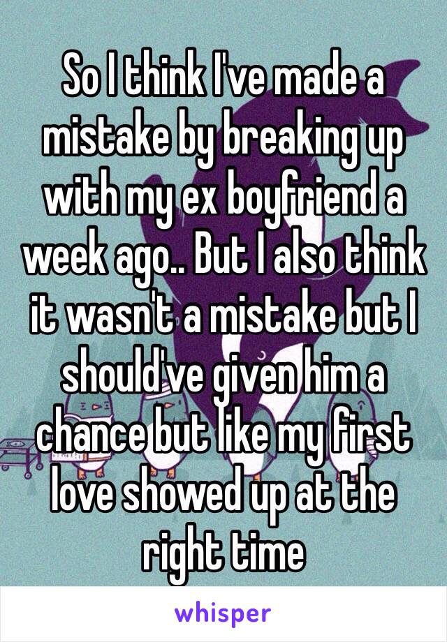 So I think I've made a mistake by breaking up with my ex boyfriend a week ago.. But I also think it wasn't a mistake but I should've given him a chance but like my first love showed up at the right time 