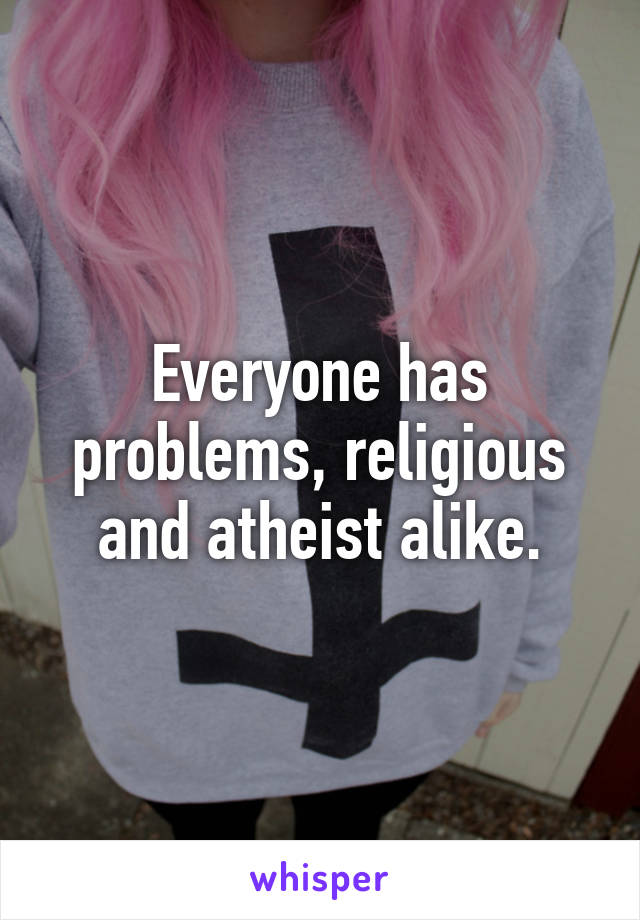 Everyone has problems, religious and atheist alike.