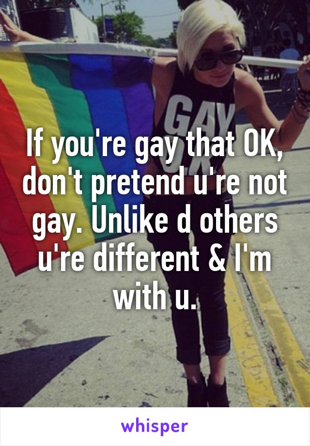 If you're gay that OK, don't pretend u're not gay. Unlike d others u're different & I'm with u.