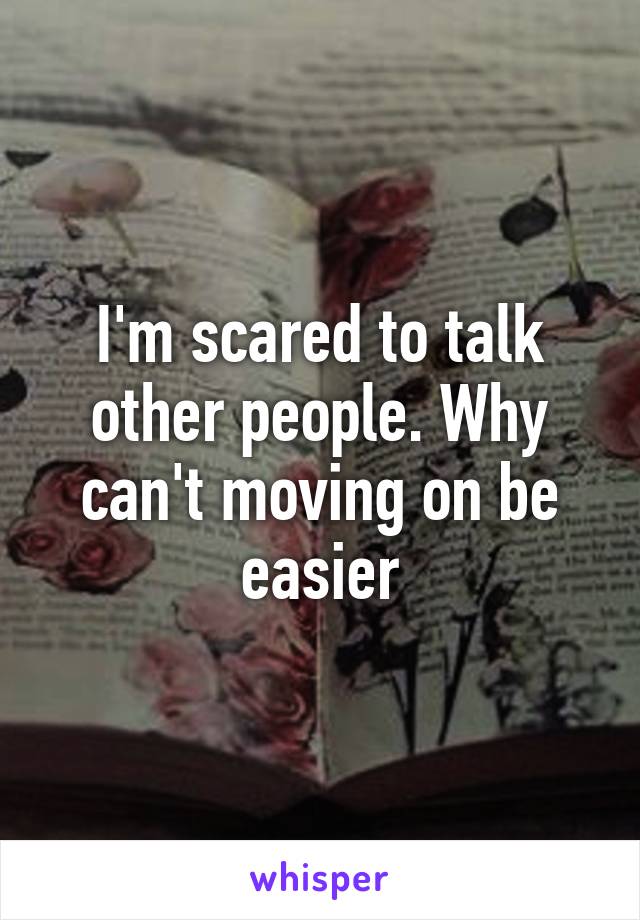 I'm scared to talk other people. Why can't moving on be easier