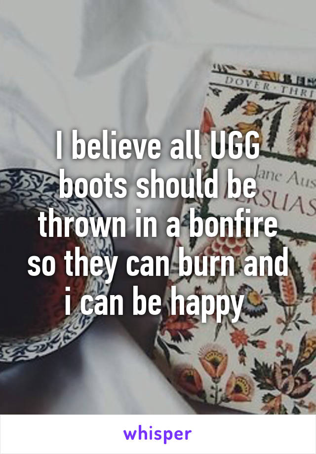 I believe all UGG boots should be thrown in a bonfire so they can burn and i can be happy 