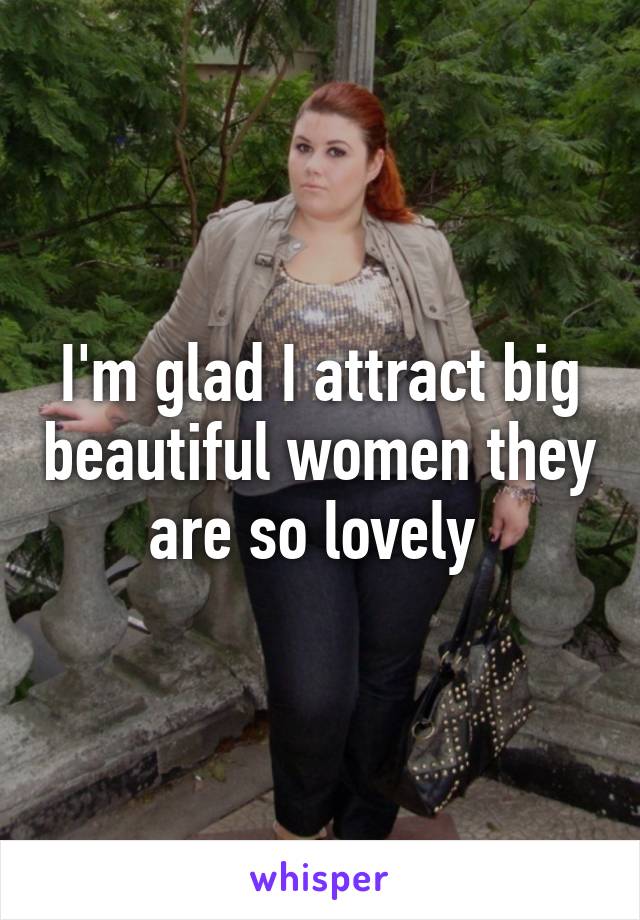 I'm glad I attract big beautiful women they are so lovely 