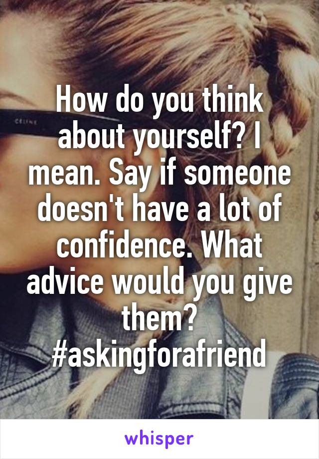 How do you think about yourself? I mean. Say if someone doesn't have a lot of confidence. What advice would you give them? #askingforafriend