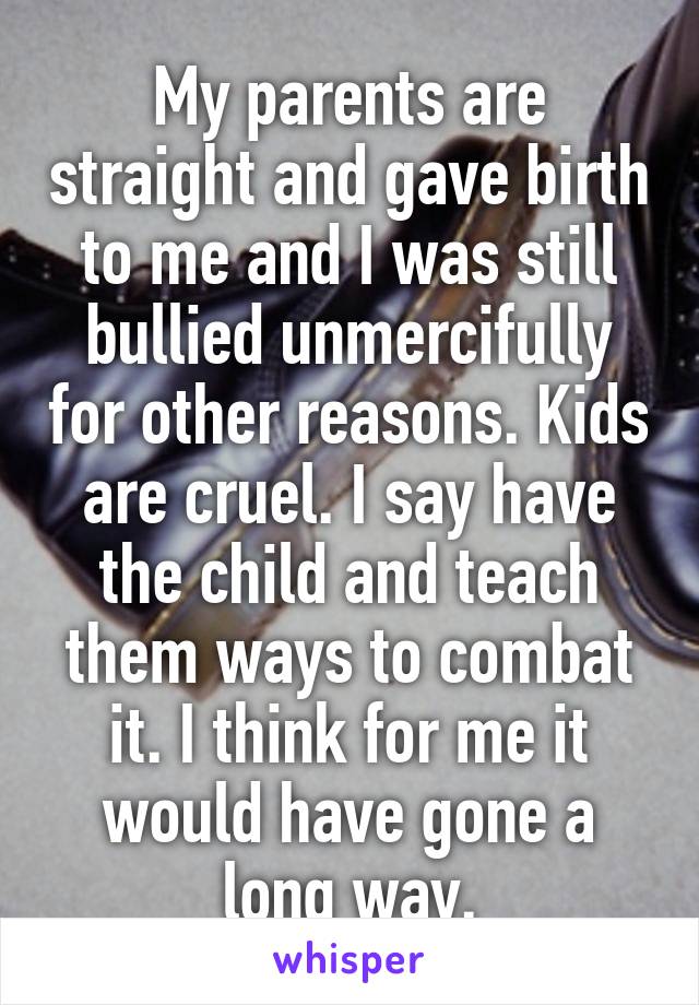 My parents are straight and gave birth to me and I was still bullied unmercifully for other reasons. Kids are cruel. I say have the child and teach them ways to combat it. I think for me it would have gone a long way.