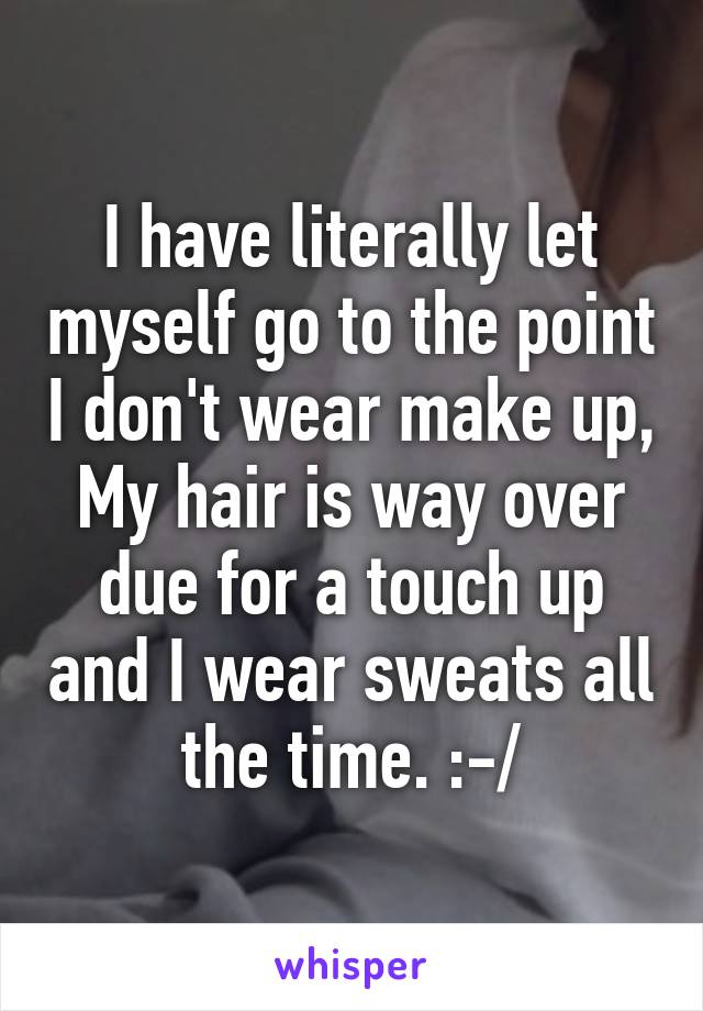 I have literally let myself go to the point I don't wear make up, My hair is way over due for a touch up and I wear sweats all the time. :-/