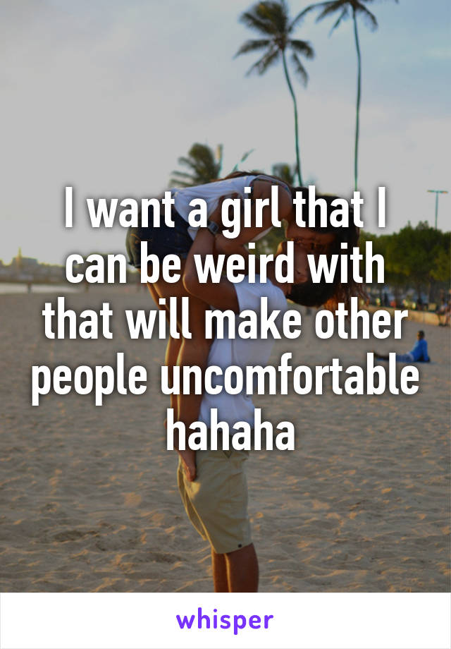 I want a girl that I can be weird with that will make other people uncomfortable  hahaha