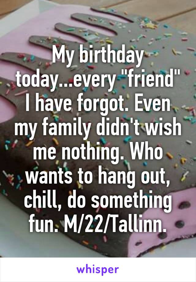 My birthday today...every "friend" I have forgot. Even my family didn't wish me nothing. Who wants to hang out, chill, do something fun. M/22/Tallinn.