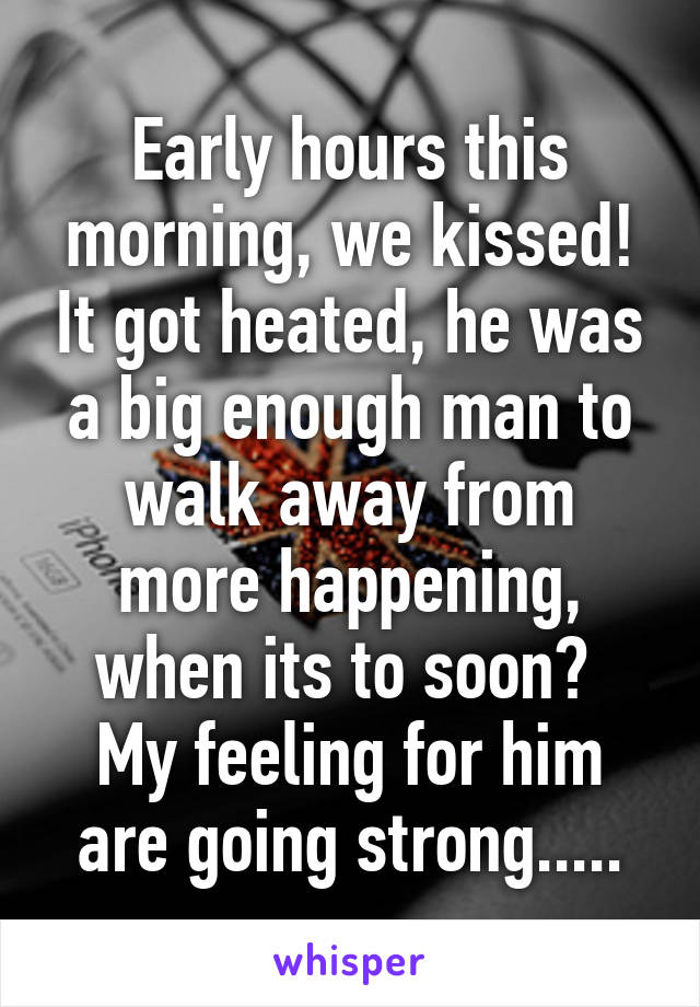 Early hours this morning, we kissed! It got heated, he was a big enough man to walk away from more happening, when its to soon? 
My feeling for him are going strong.....