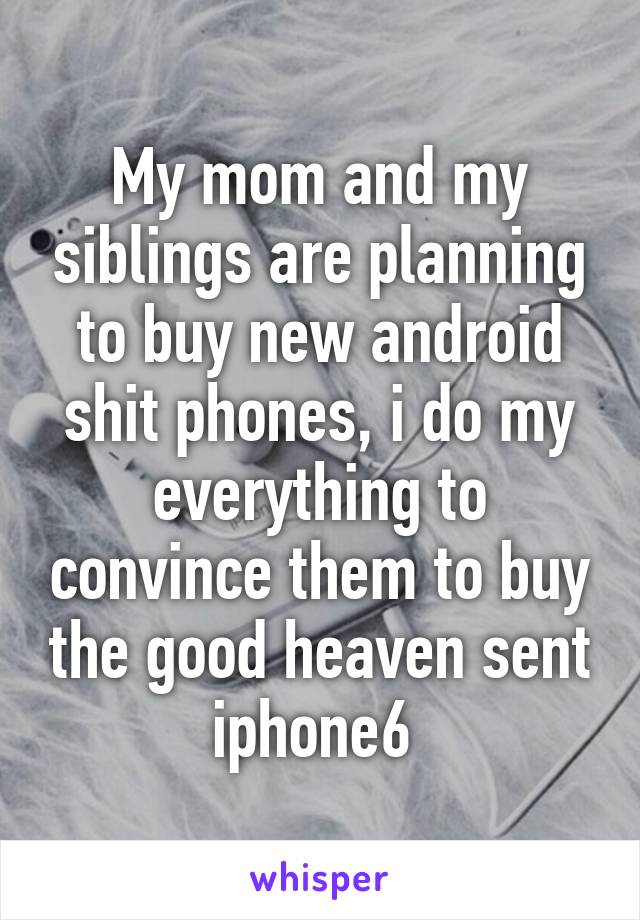 My mom and my siblings are planning to buy new android shit phones, i do my everything to convince them to buy the good heaven sent iphone6 