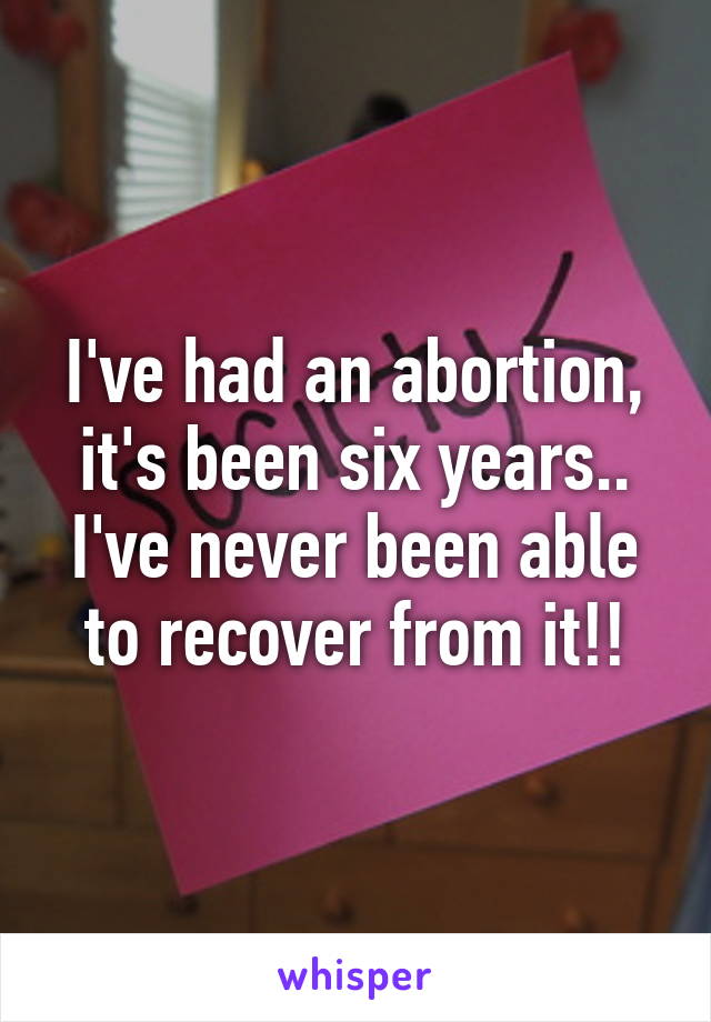 I've had an abortion, it's been six years.. I've never been able to recover from it!!