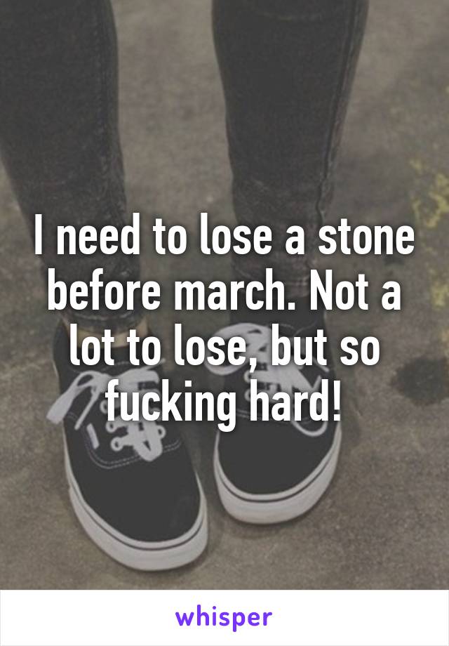 I need to lose a stone before march. Not a lot to lose, but so fucking hard!