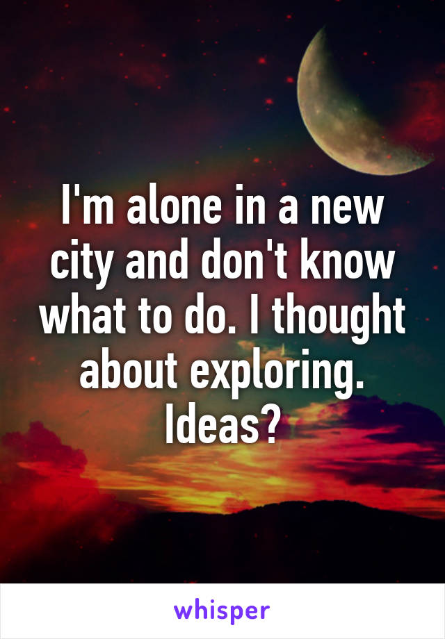 I'm alone in a new city and don't know what to do. I thought about exploring. Ideas?