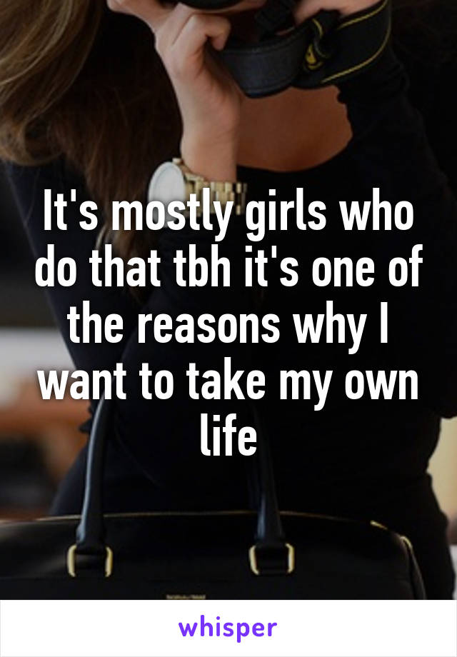 It's mostly girls who do that tbh it's one of the reasons why I want to take my own life