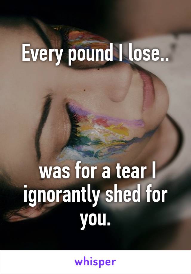 Every pound I lose..




 was for a tear I ignorantly shed for you.