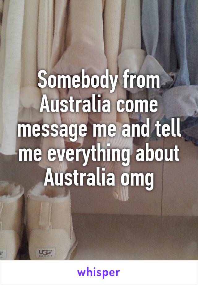 Somebody from Australia come message me and tell me everything about Australia omg
