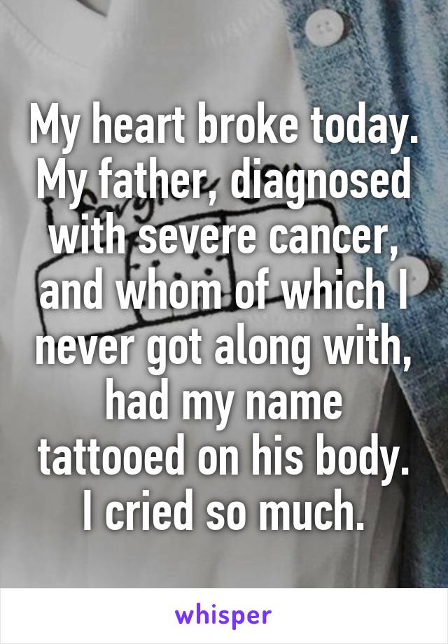 My heart broke today. My father, diagnosed with severe cancer, and whom of which I never got along with, had my name tattooed on his body. I cried so much.