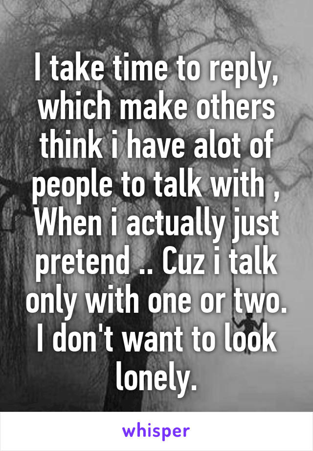 I take time to reply, which make others think i have alot of people to talk with ,
When i actually just pretend .. Cuz i talk only with one or two.
I don't want to look lonely.