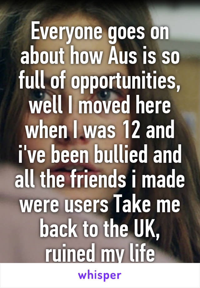 Everyone goes on about how Aus is so full of opportunities, well I moved here when I was 12 and i've been bullied and all the friends i made were users Take me back to the UK, ruined my life