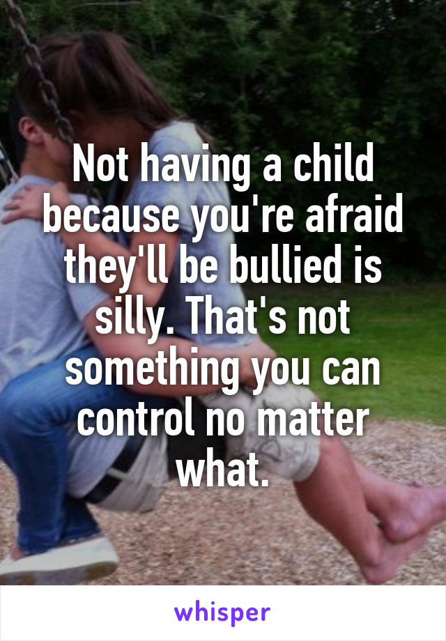 Not having a child because you're afraid they'll be bullied is silly. That's not something you can control no matter what.