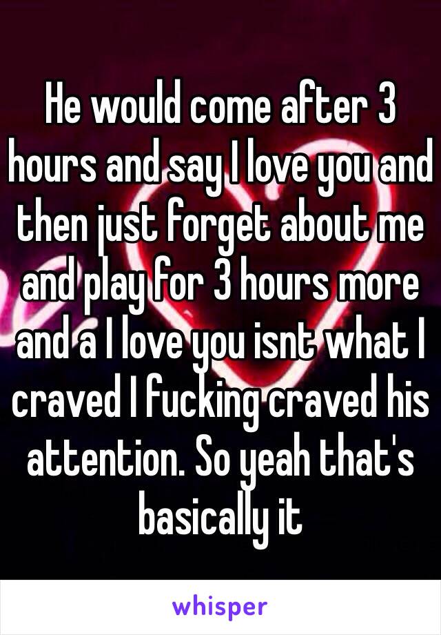 He would come after 3 hours and say I love you and then just forget about me and play for 3 hours more and a I love you isnt what I craved I fucking craved his attention. So yeah that's basically it