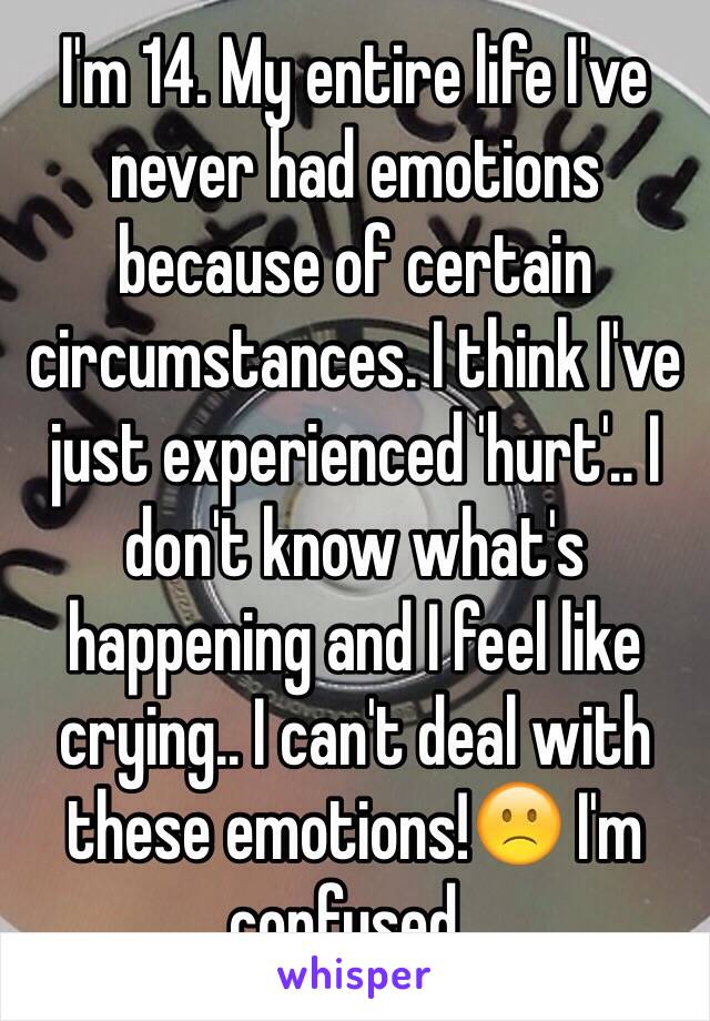 I'm 14. My entire life I've never had emotions because of certain circumstances. I think I've just experienced 'hurt'.. I don't know what's happening and I feel like crying.. I can't deal with these emotions!🙁 I'm confused..