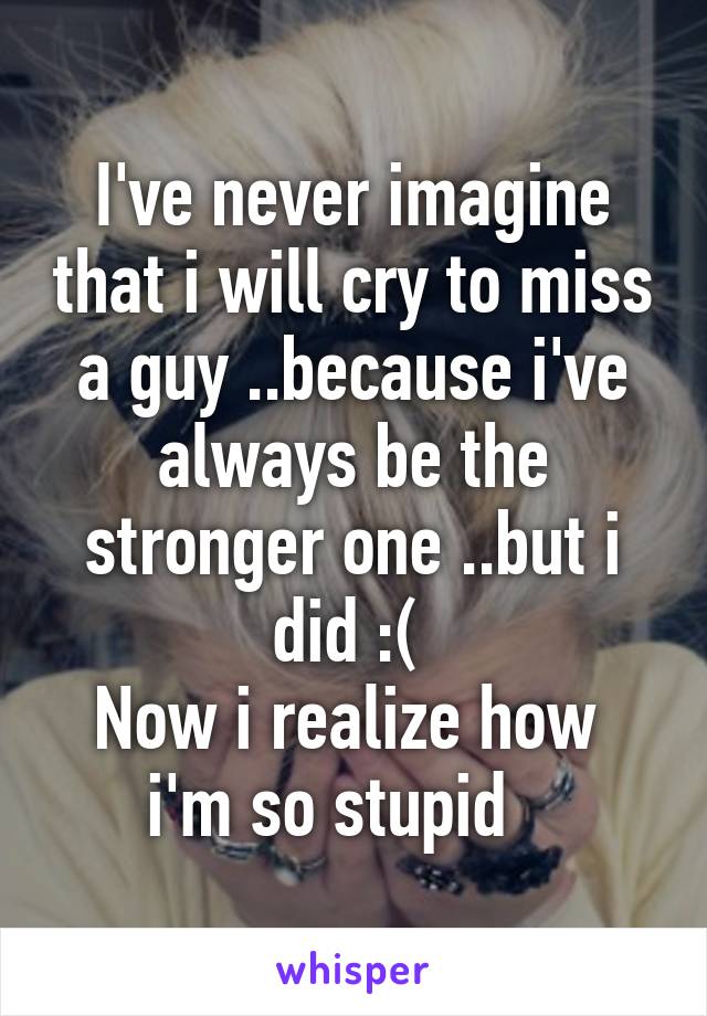 I've never imagine that i will cry to miss a guy ..because i've always be the stronger one ..but i did :( 
Now i realize how  i'm so stupid   