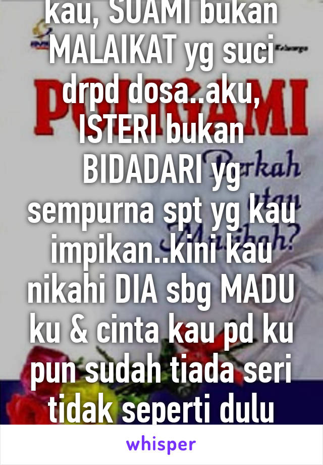 kau, SUAMI bukan MALAIKAT yg suci drpd dosa..aku, ISTERI bukan BIDADARI yg sempurna spt yg kau impikan..kini kau nikahi DIA sbg MADU ku & cinta kau pd ku pun sudah tiada seri tidak seperti dulu lagi.