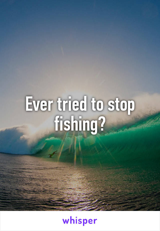 Ever tried to stop fishing?