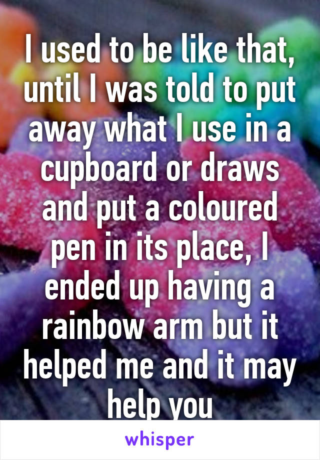 I used to be like that, until I was told to put away what I use in a cupboard or draws and put a coloured pen in its place, I ended up having a rainbow arm but it helped me and it may help you