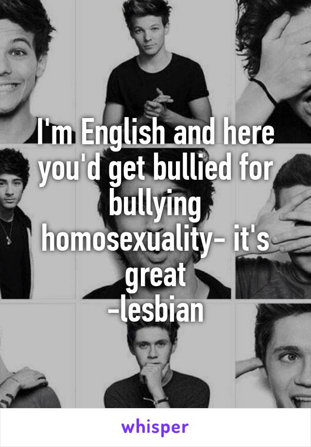 I'm English and here you'd get bullied for bullying homosexuality- it's great
-lesbian