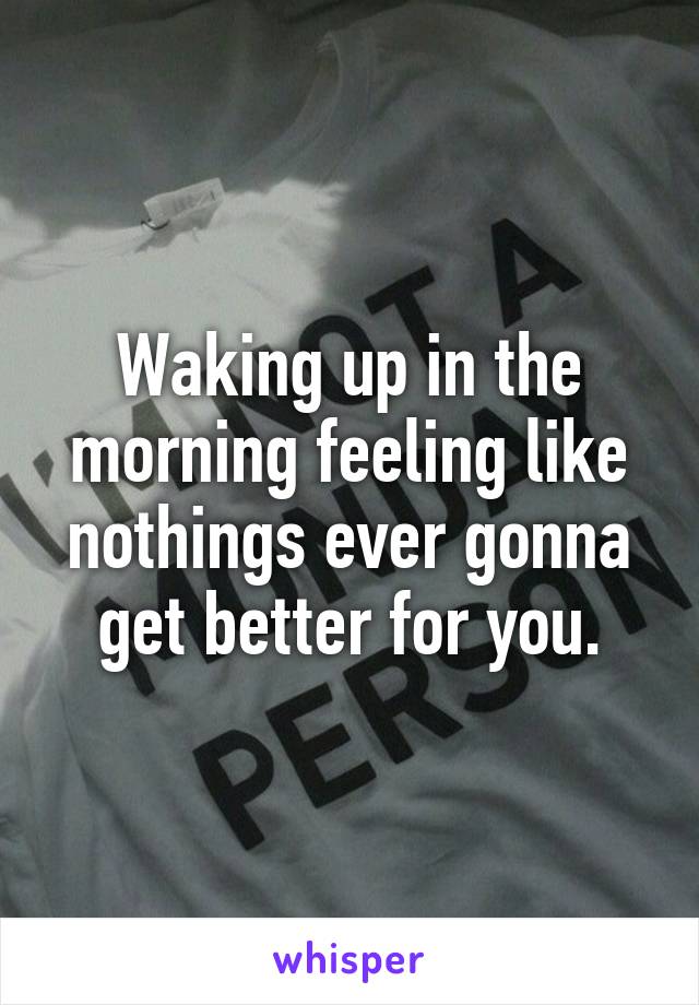 Waking up in the morning feeling like nothings ever gonna get better for you.