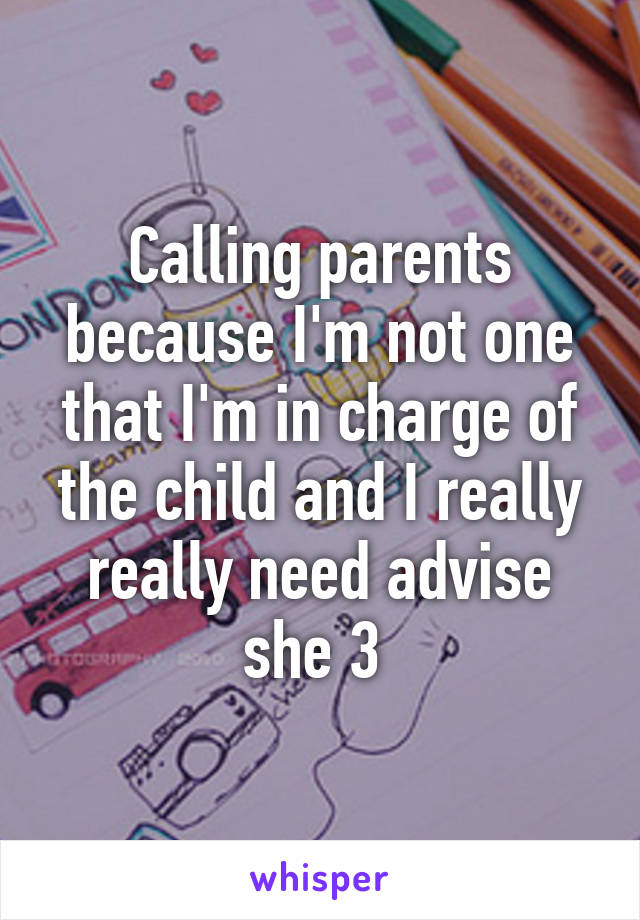 Calling parents because I'm not one that I'm in charge of the child and I really really need advise she 3 