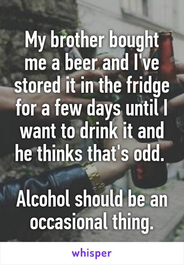 My brother bought me a beer and I've stored it in the fridge for a few days until I want to drink it and he thinks that's odd. 

Alcohol should be an occasional thing.