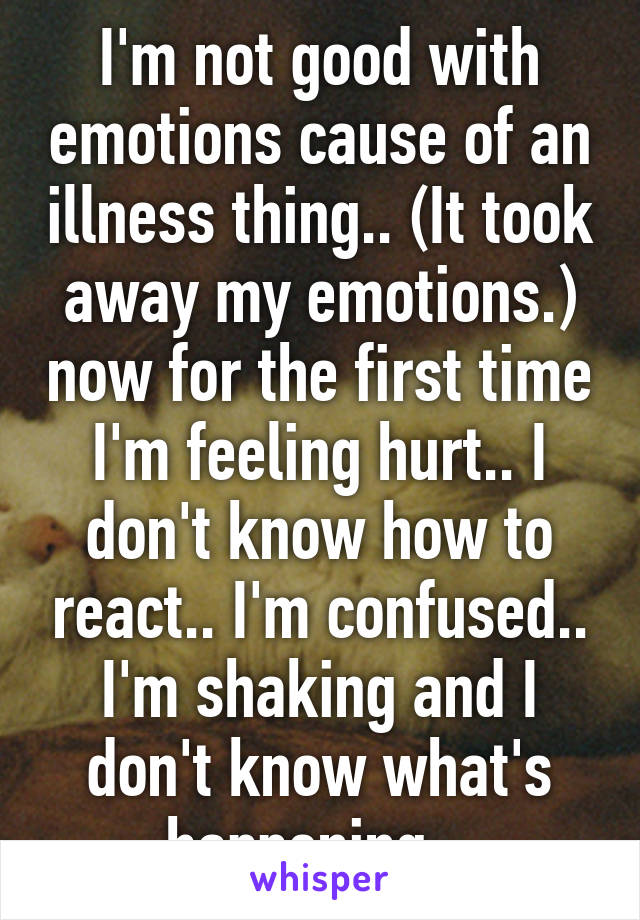 I'm not good with emotions cause of an illness thing.. (It took away my emotions.) now for the first time I'm feeling hurt.. I don't know how to react.. I'm confused.. I'm shaking and I don't know what's happening.. 