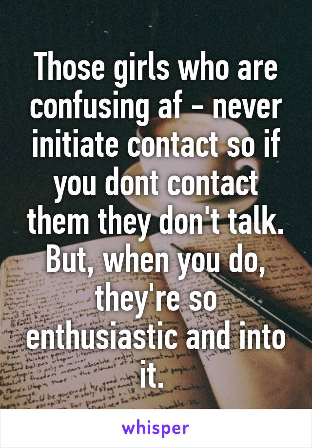 Those girls who are confusing af - never initiate contact so if you dont contact them they don't talk. But, when you do, they're so enthusiastic and into it. 