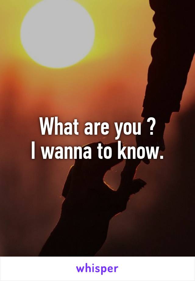 What are you ?
I wanna to know.