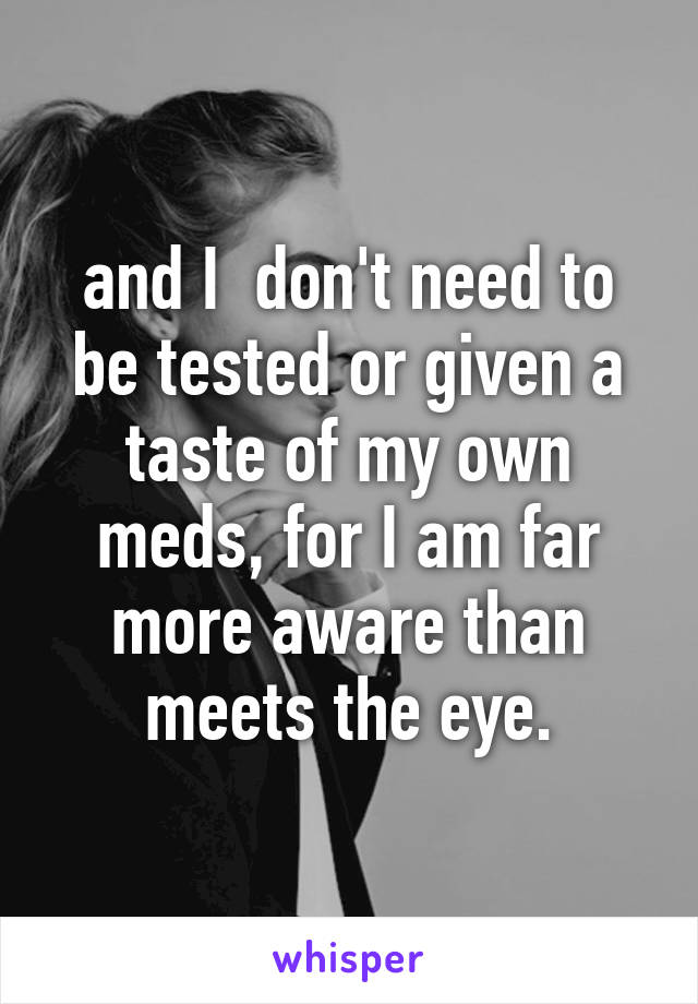 and I  don't need to be tested or given a taste of my own meds, for I am far more aware than meets the eye.