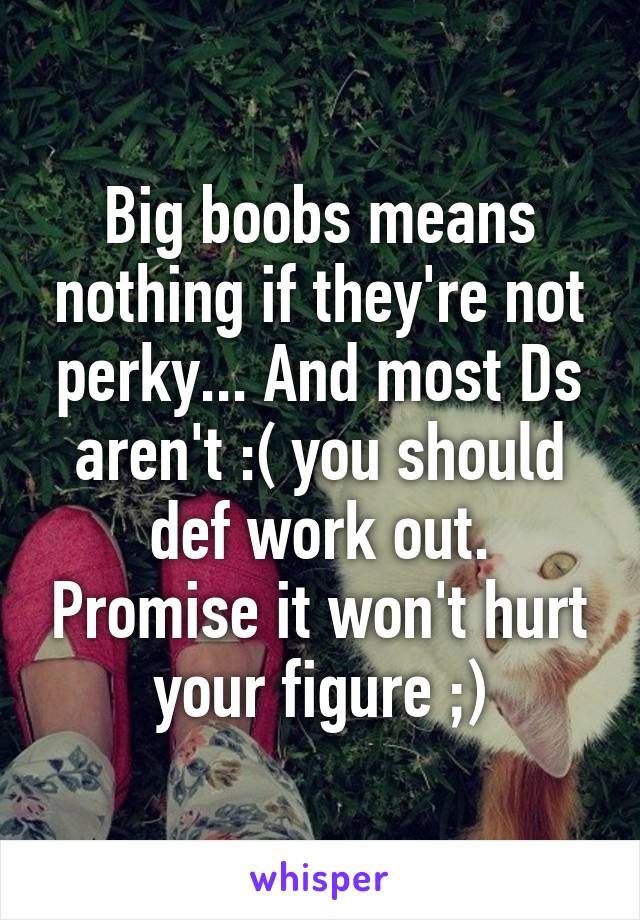 Big boobs means nothing if they're not perky... And most Ds aren't :( you should def work out. Promise it won't hurt your figure ;)