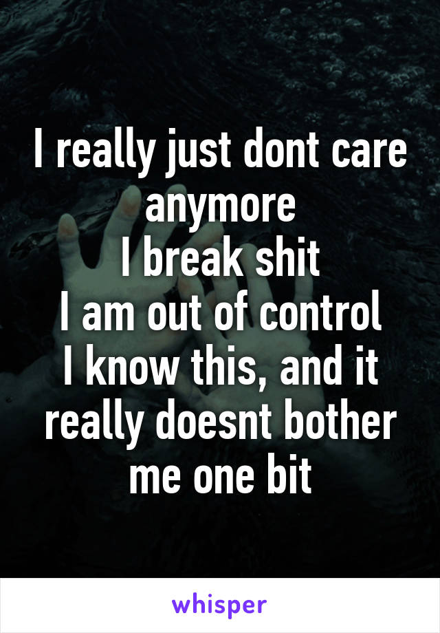 I really just dont care anymore
I break shit
I am out of control
I know this, and it really doesnt bother me one bit