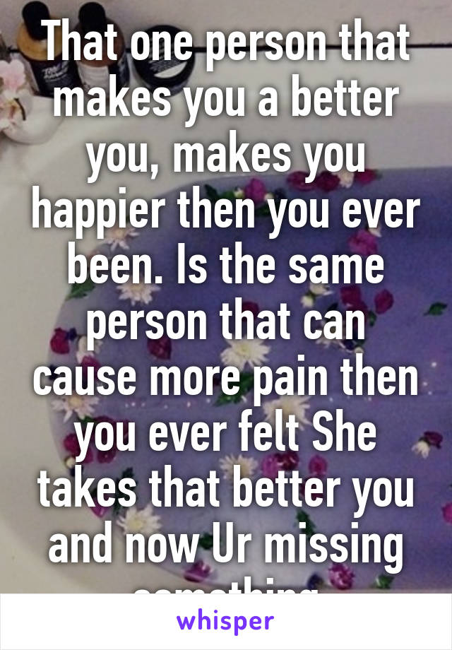 That one person that makes you a better you, makes you happier then you ever been. Is the same person that can cause more pain then you ever felt She takes that better you and now Ur missing something