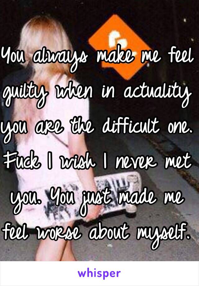 You always make me feel guilty when in actuality you are the difficult one. Fuck I wish I never met you. You just made me feel worse about myself.